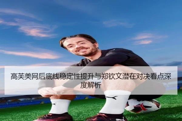 高芙美网后底线稳定性提升与郑钦文潜在对决看点深度解析